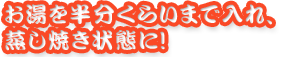 お湯を半分くらいまで入れ、蒸し焼き状態に！